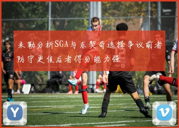 米勒分析SGA与东契奇选择争议前者防守更佳后者得分能力强