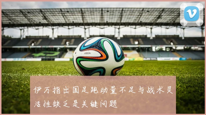 伊万指出国足跑动量不足与战术灵活性缺乏是关键问题