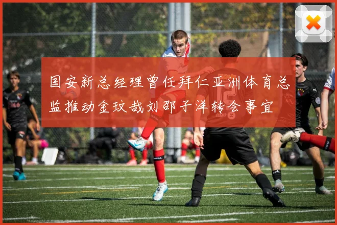 国安新总经理曾任拜仁亚洲体育总监推动金玟哉刘邵子洋转会事宜
