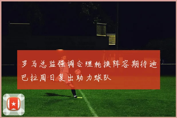 罗马总监强调合理轮换阵容期待迪巴拉周日复出助力球队