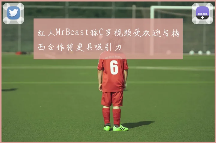 红人MrBeast称C罗视频受欢迎与梅西合作将更具吸引力