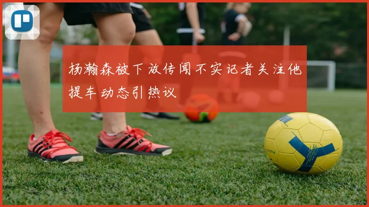 杨瀚森被下放传闻不实记者关注他提车动态引热议
