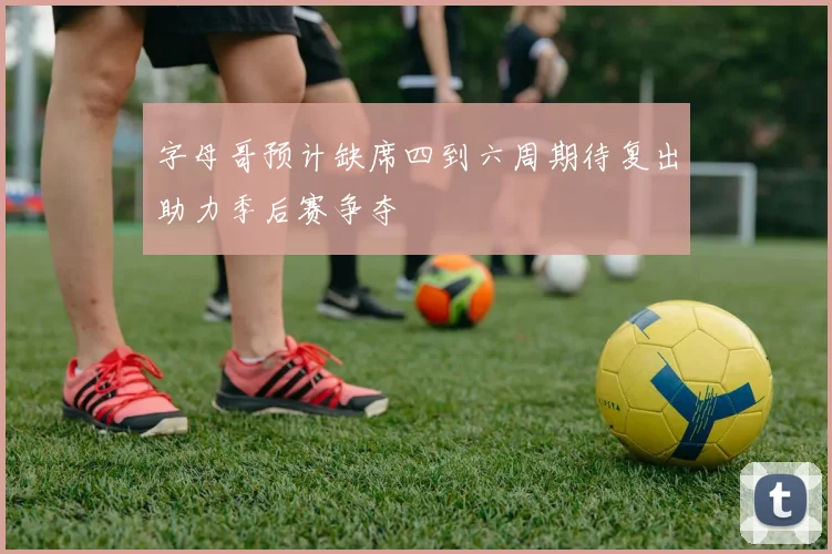 字母哥预计缺席四到六周期待复出助力季后赛争夺