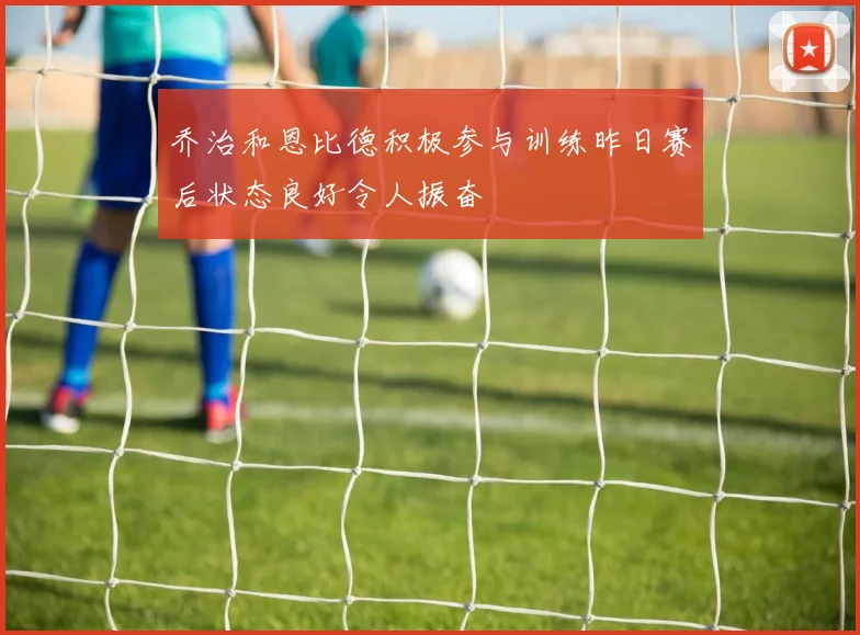 乔治和恩比德积极参与训练昨日赛后状态良好令人振奋