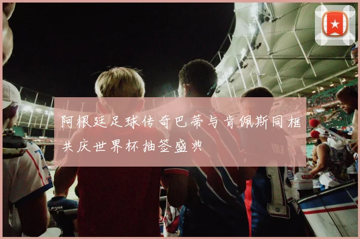 阿根廷足球传奇巴蒂与肯佩斯同框共庆世界杯抽签盛典