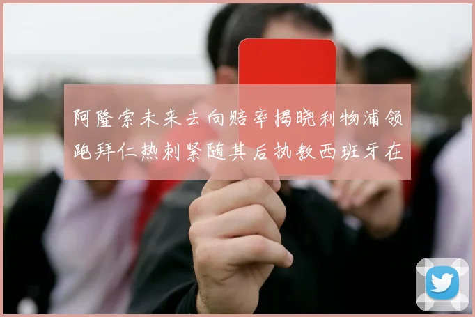 阿隆索未来去向赔率揭晓利物浦领跑拜仁热刺紧随其后执教西班牙在列