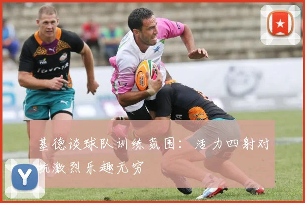 基德谈球队训练氛围：活力四射对抗激烈乐趣无穷