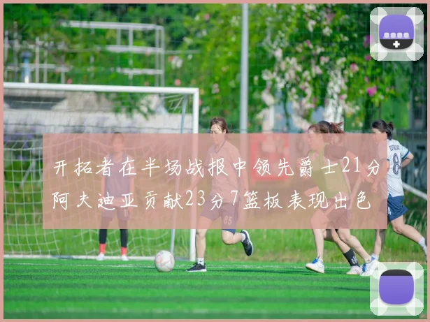 开拓者在半场战报中领先爵士21分阿夫迪亚贡献23分7篮板表现出色