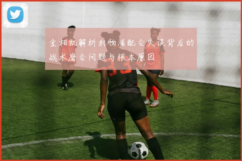 金相凯解析利物浦配合失误背后的战术磨合问题与根本原因