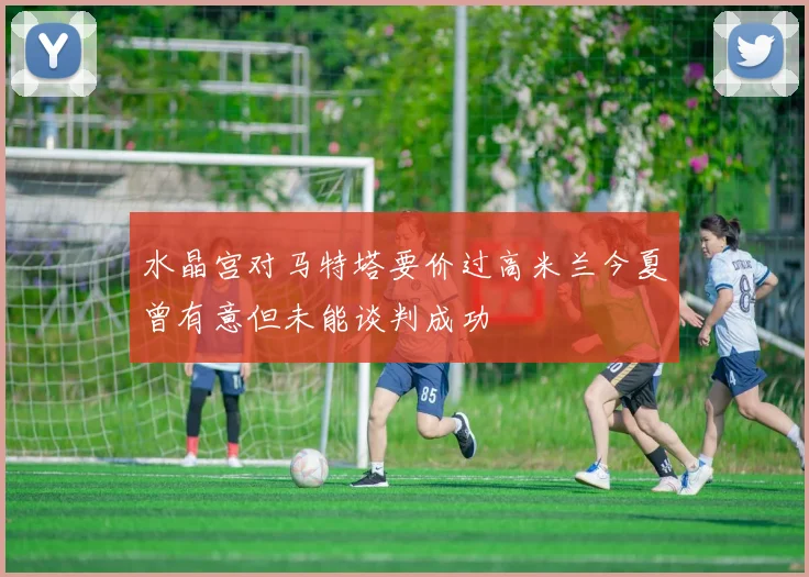 水晶宫对马特塔要价过高米兰今夏曾有意但未能谈判成功