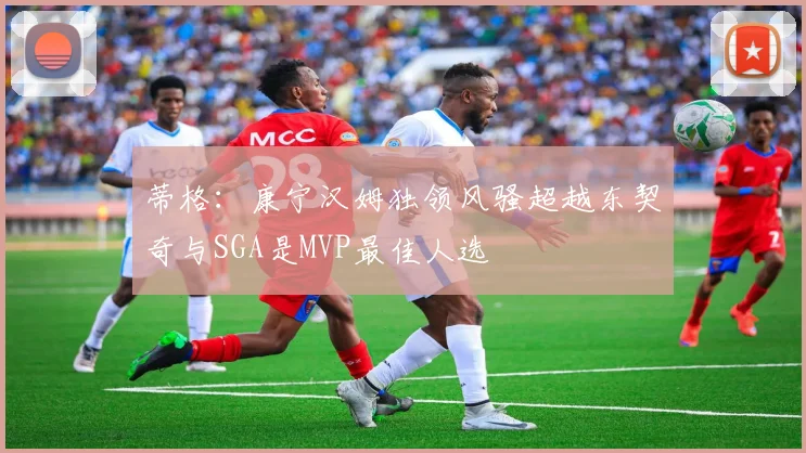 蒂格：康宁汉姆独领风骚超越东契奇与SGA是MVP最佳人选