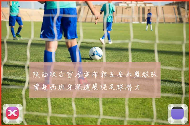 陕西联合官方宣布郭五岳加盟球队曾赴西班牙深造展现足球潜力
