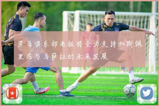 罗马俱乐部老板将全力支持加斯佩里尼与马萨拉的未来发展