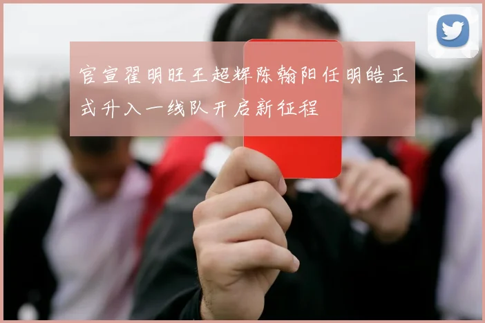 官宣翟明旺王超辉陈翰阳任明皓正式升入一线队开启新征程