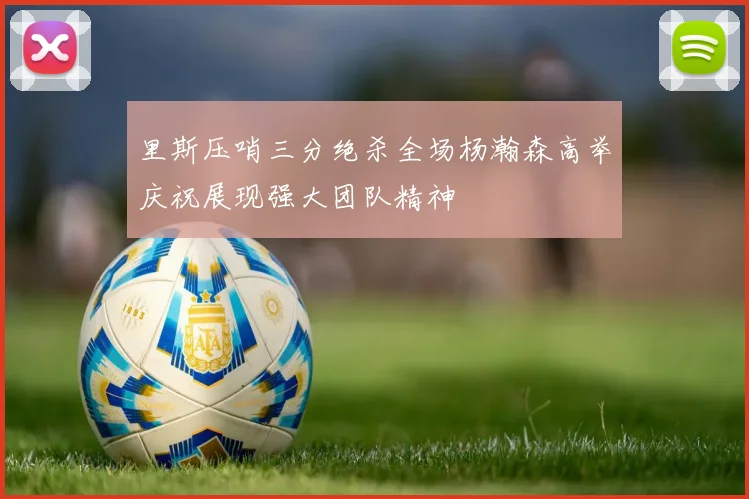 里斯压哨三分绝杀全场杨瀚森高举庆祝展现强大团队精神