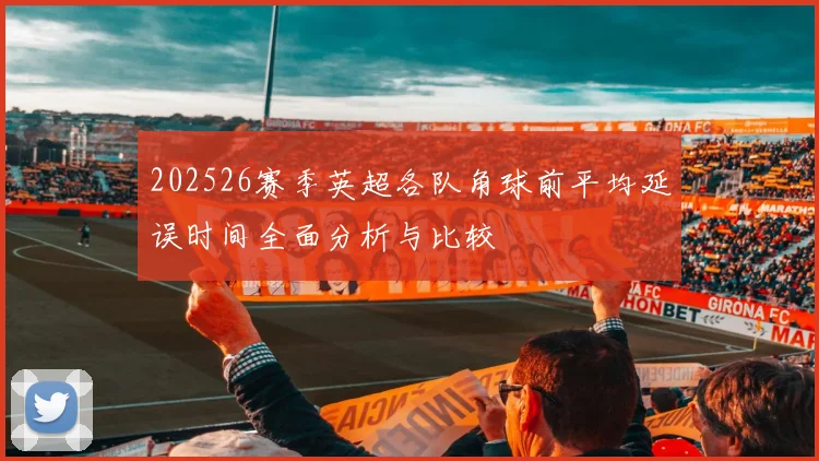 202526赛季英超各队角球前平均延误时间全面分析与比较