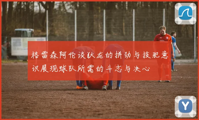 格雷森阿伦谈狄龙的拼劲与技犯意识展现球队所需的斗志与决心