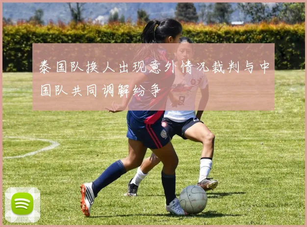 泰国队换人出现意外情况裁判与中国队共同调解纷争