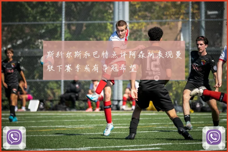 斯科尔斯和巴特点评阿森纳表现曼联下赛季或有争冠希望