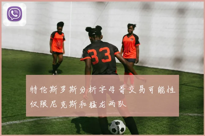 特伦斯罗斯分析字母哥交易可能性仅限尼克斯和猛龙两队