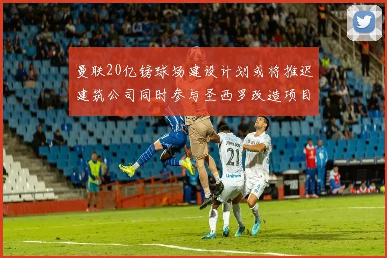 曼联20亿镑球场建设计划或将推迟建筑公司同时参与圣西罗改造项目