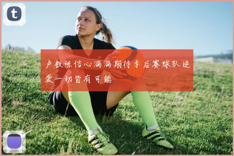 卢教练信心满满期待季后赛球队逆袭一切皆有可能