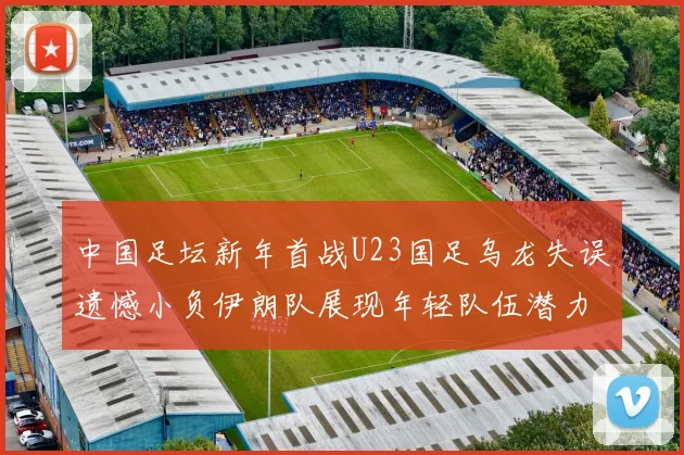中国足坛新年首战U23国足乌龙失误遗憾小负伊朗队展现年轻队伍潜力