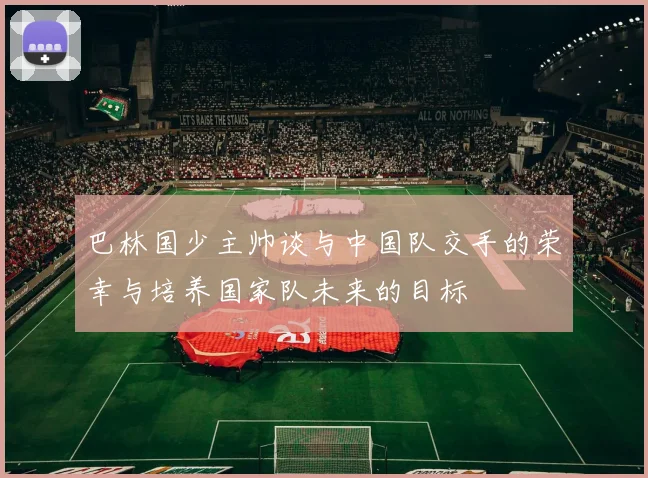 巴林国少主帅谈与中国队交手的荣幸与培养国家队未来的目标