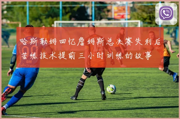 哈斯勒姆回忆詹姆斯总决赛失利后苦练技术提前三小时训练的故事