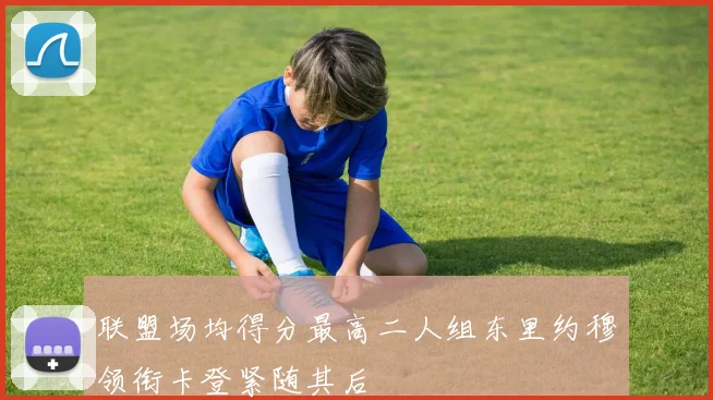 联盟场均得分最高二人组东里约穆领衔卡登紧随其后