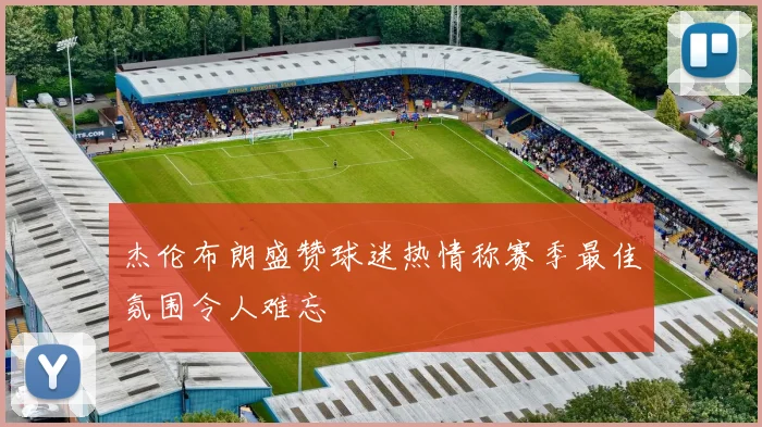 杰伦布朗盛赞球迷热情称赛季最佳氛围令人难忘