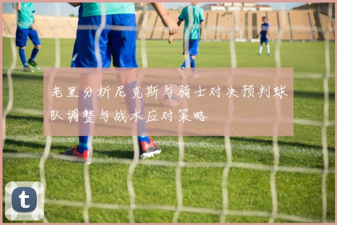 老里分析尼克斯与骑士对决预判球队调整与战术应对策略
