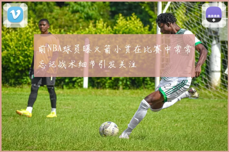 前NBA球员曝火箭小贾在比赛中常常忘记战术细节引发关注