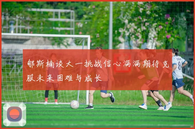 郇斯楠谈大一挑战信心满满期待克服未来困难与成长